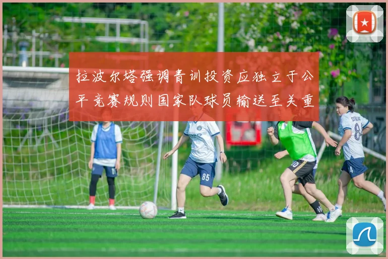 拉波尔塔强调青训投资应独立于公平竞赛规则国家队球员输送至关重要