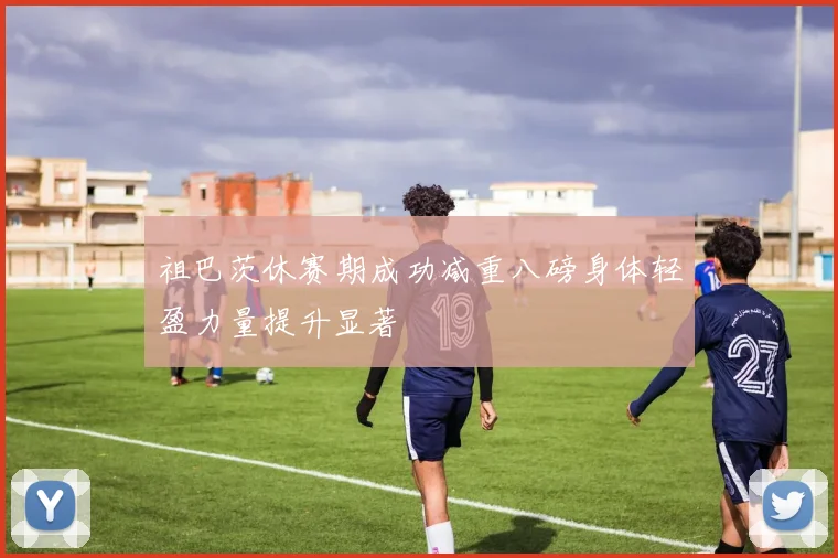 祖巴茨休赛期成功减重八磅身体轻盈力量提升显著