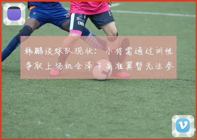 韩鹏谈球队现状：小将需通过训练争取上场机会泽卡高准翼暂无法参赛