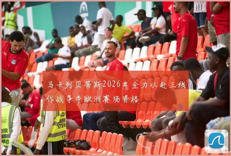 马卡列贝蒂斯2026年全力以赴三线作战争夺欧洲赛场资格
