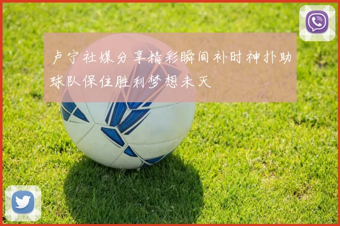 卢宁社媒分享精彩瞬间补时神扑助球队保住胜利梦想未灭