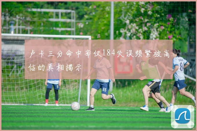 卢卡三分命中率仅184失误频繁被高估的真相揭示