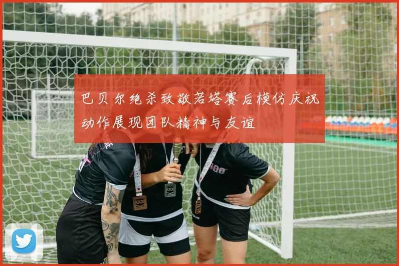 巴贝尔绝杀致敬若塔赛后模仿庆祝动作展现团队精神与友谊