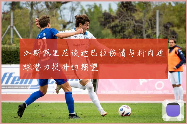 加斯佩里尼谈迪巴拉伤情与科内进球潜力提升的期望