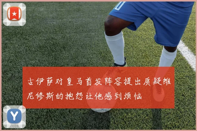 古伊萨对皇马首发阵容提出质疑维尼修斯的抱怨让他感到烦恼