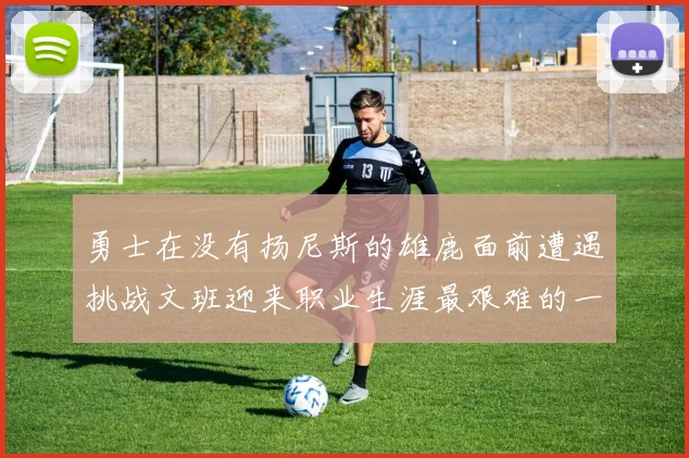 勇士在没有扬尼斯的雄鹿面前遭遇挑战文班迎来职业生涯最艰难的一战