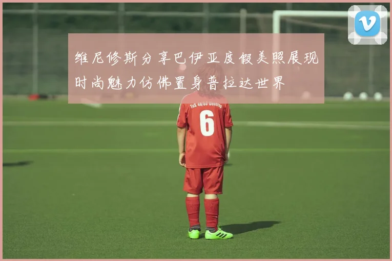 维尼修斯分享巴伊亚度假美照展现时尚魅力仿佛置身普拉达世界
