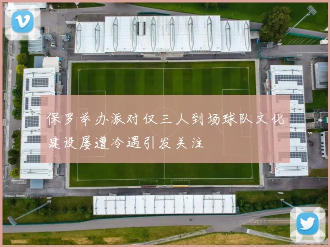 保罗举办派对仅三人到场球队文化建设屡遭冷遇引发关注