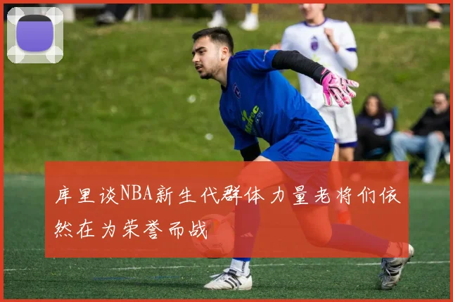 库里谈NBA新生代群体力量老将们依然在为荣誉而战