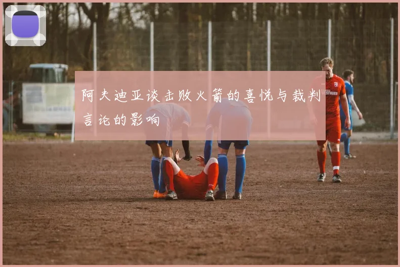 阿夫迪亚谈击败火箭的喜悦与裁判言论的影响