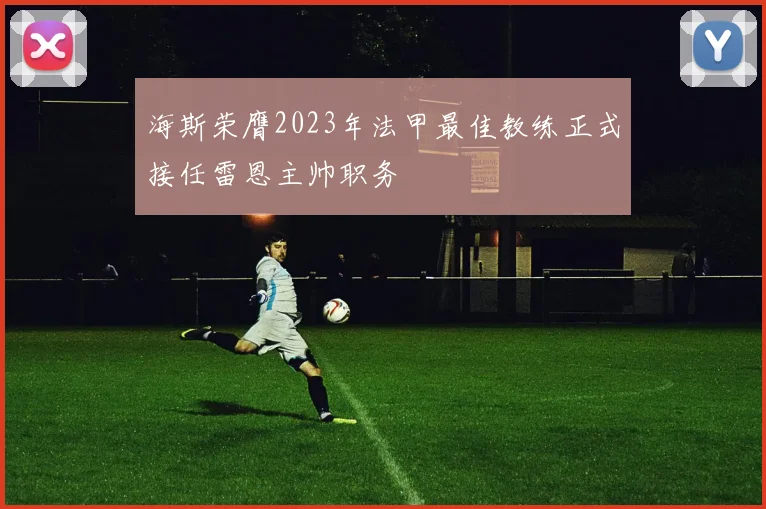 海斯荣膺2023年法甲最佳教练正式接任雷恩主帅职务