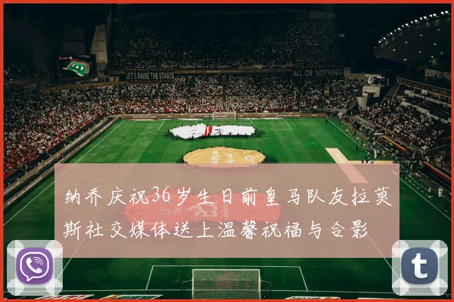 纳乔庆祝36岁生日前皇马队友拉莫斯社交媒体送上温馨祝福与合影