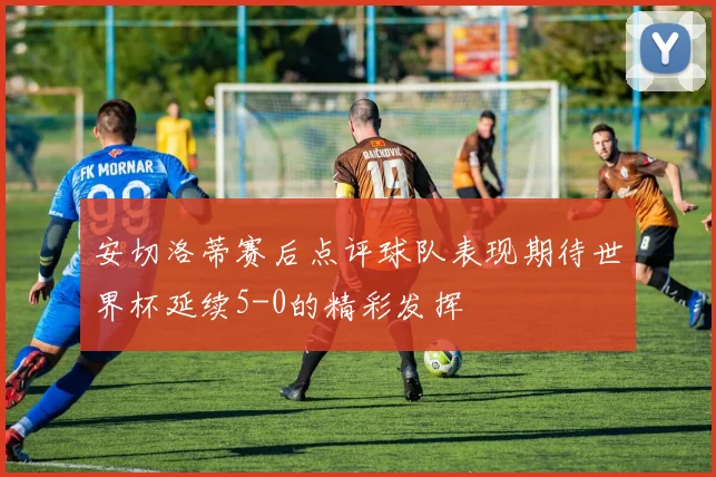安切洛蒂赛后点评球队表现期待世界杯延续5-0的精彩发挥