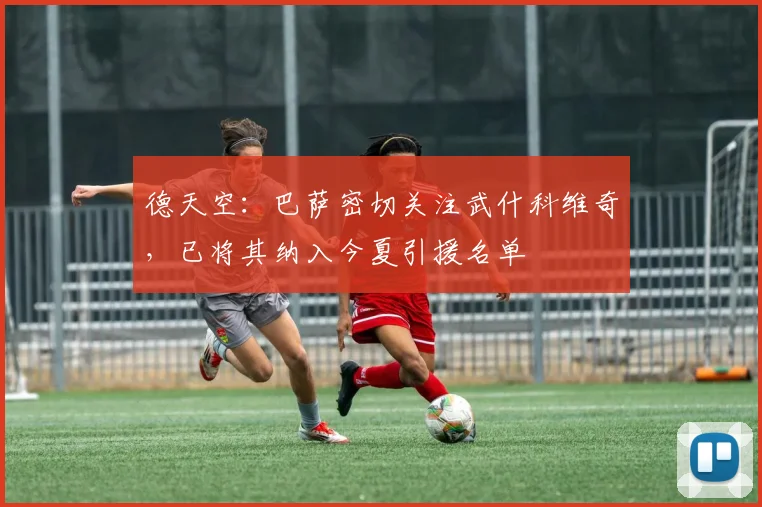 德天空：巴萨密切关注武什科维奇，已将其纳入今夏引援名单