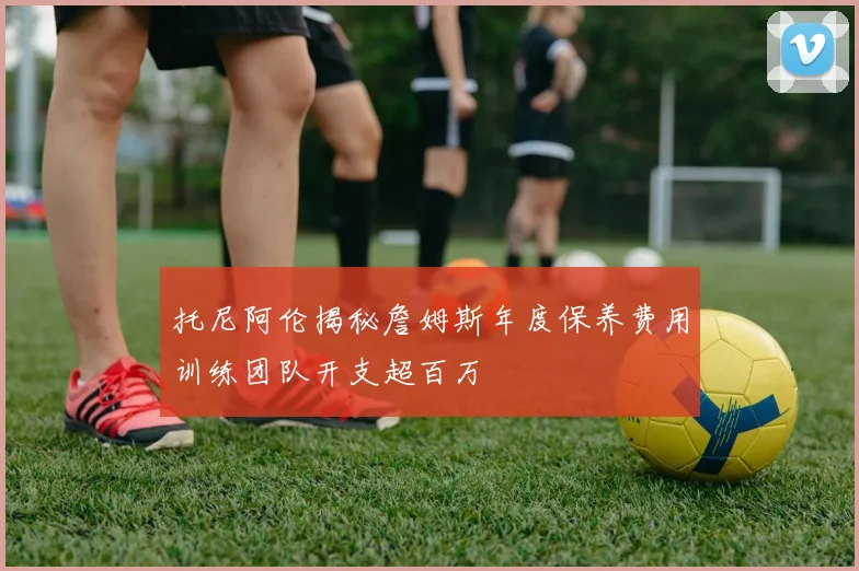 托尼阿伦揭秘詹姆斯年度保养费用训练团队开支超百万