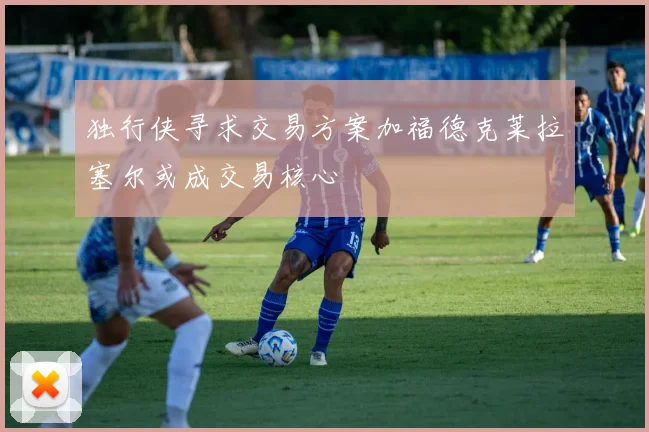 独行侠寻求交易方案加福德克莱拉塞尔或成交易核心