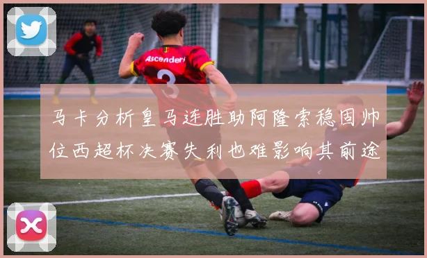 马卡分析皇马连胜助阿隆索稳固帅位西超杯决赛失利也难影响其前途