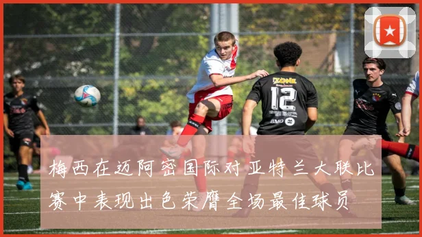 梅西在迈阿密国际对亚特兰大联比赛中表现出色荣膺全场最佳球员