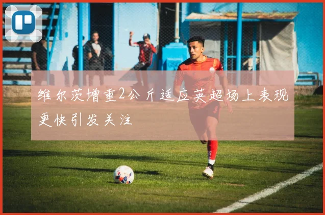 维尔茨增重2公斤适应英超场上表现更快引发关注
