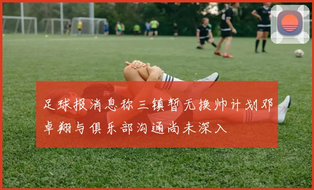 足球报消息称三镇暂无换帅计划邓卓翔与俱乐部沟通尚未深入