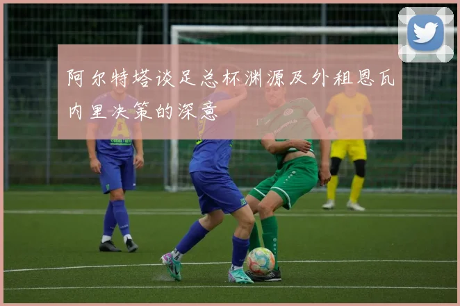 阿尔特塔谈足总杯渊源及外租恩瓦内里决策的深意