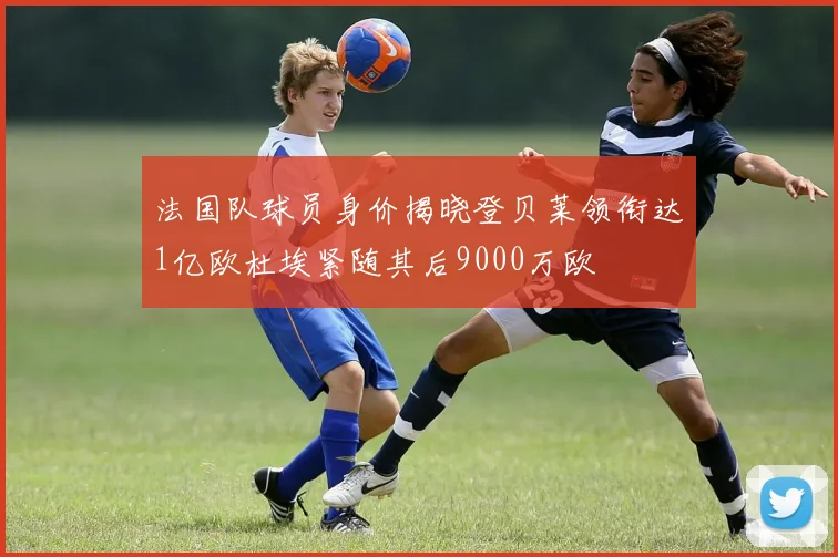 法国队球员身价揭晓登贝莱领衔达1亿欧杜埃紧随其后9000万欧