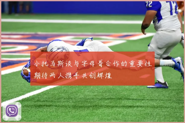 小托马斯谈与字母哥合作的重要性期待两人携手共创辉煌
