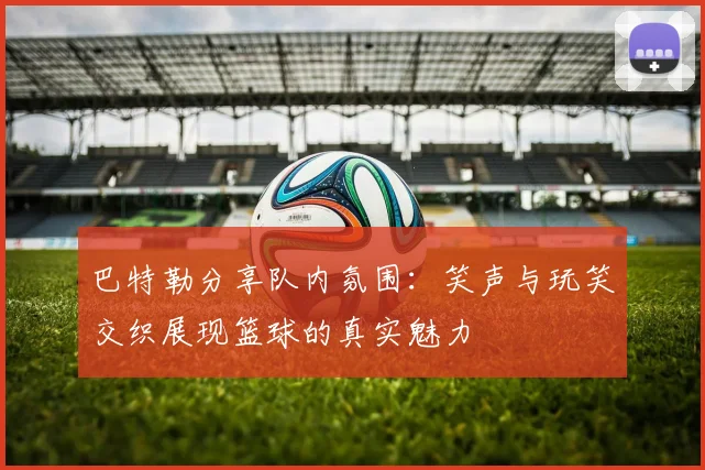 巴特勒分享队内氛围：笑声与玩笑交织展现篮球的真实魅力
