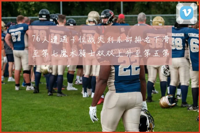 76人遭遇卡位战失利东部排名下滑至第七魔术骑士双双上升至第五第六位
