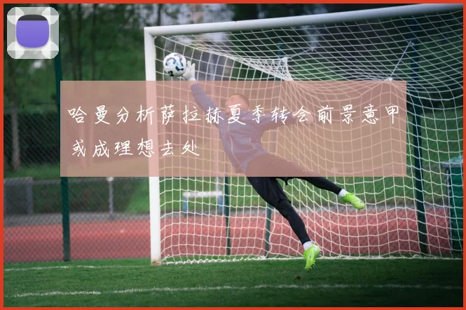 哈曼分析萨拉赫夏季转会前景意甲或成理想去处