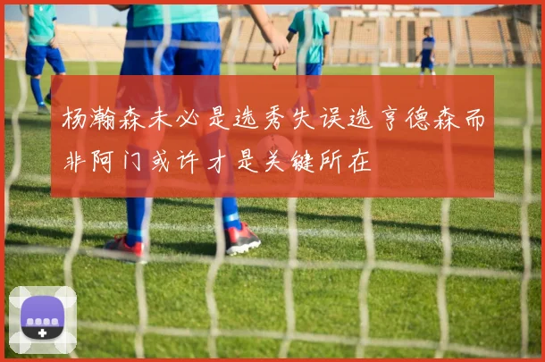 杨瀚森未必是选秀失误选亨德森而非阿门或许才是关键所在