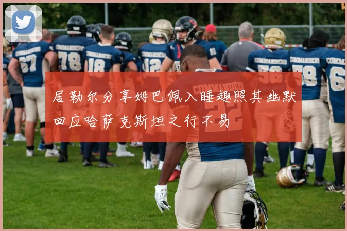 居勒尔分享姆巴佩入睡趣照其幽默回应哈萨克斯坦之行不易