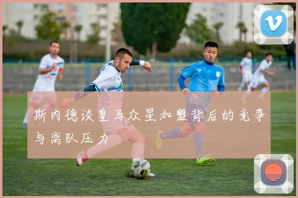 斯内德谈皇马众星加盟背后的竞争与离队压力