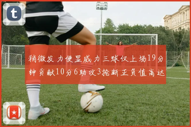 稍微发力便显威力三球仅上场19分钟贡献10分6助攻3抢断正负值高达22