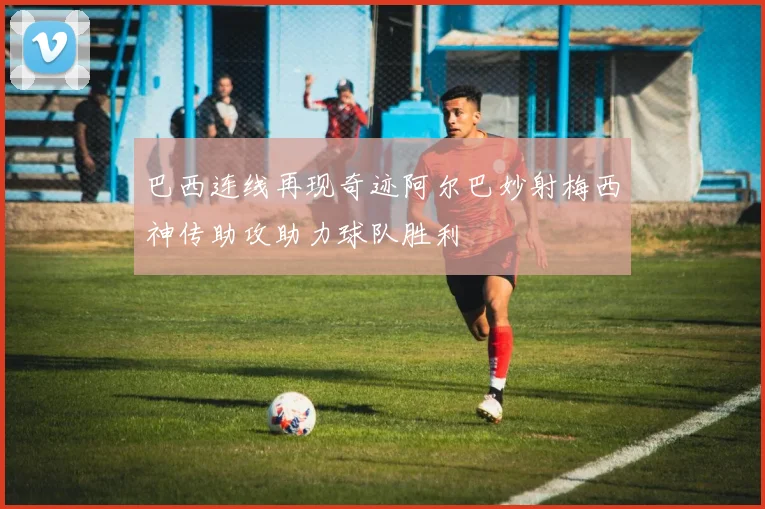 巴西连线再现奇迹阿尔巴妙射梅西神传助攻助力球队胜利