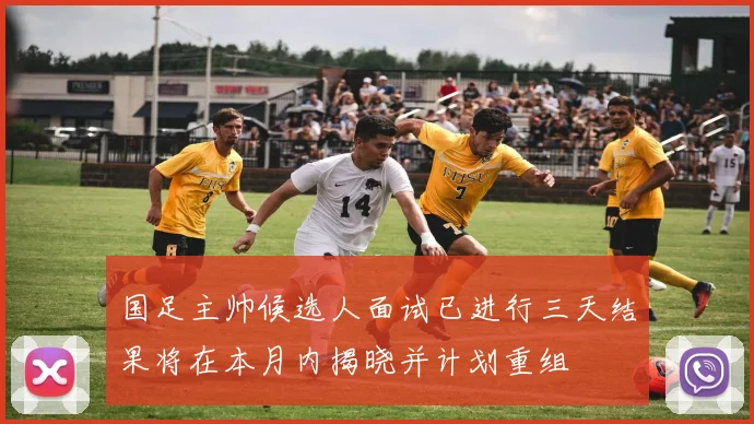 国足主帅候选人面试已进行三天结果将在本月内揭晓并计划重组