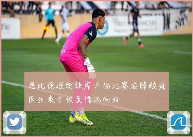 恩比德连续缺席六场比赛右膝酸痛医生表示恢复情况向好